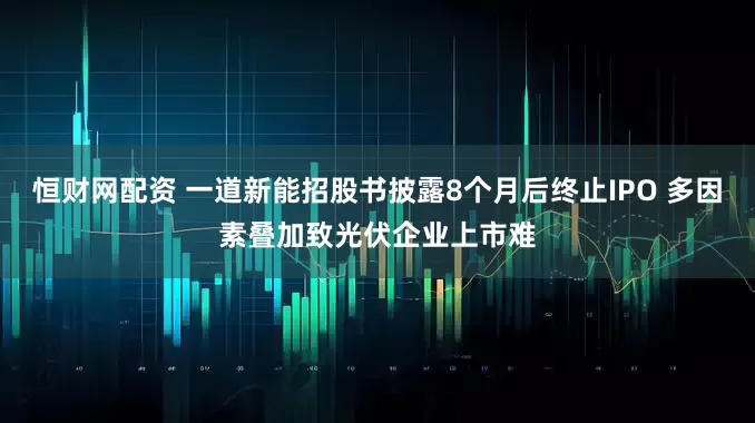 恒财网配资 一道新能招股书披露8个月后终止IPO 多因素叠加致光伏企业上市难
