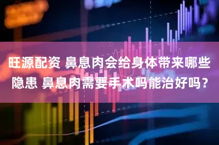 旺源配资 鼻息肉会给身体带来哪些隐患 鼻息肉需要手术吗能治好吗？