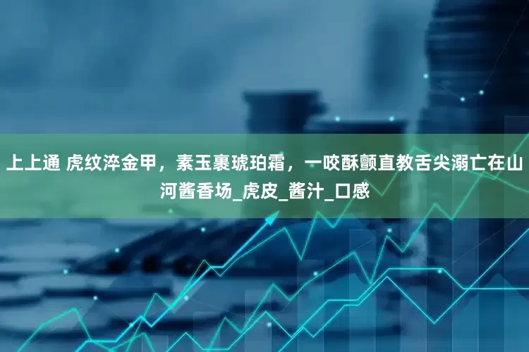 上上通 虎纹淬金甲，素玉裹琥珀霜，一咬酥颤直教舌尖溺亡在山河酱香场_虎皮_酱汁_口感