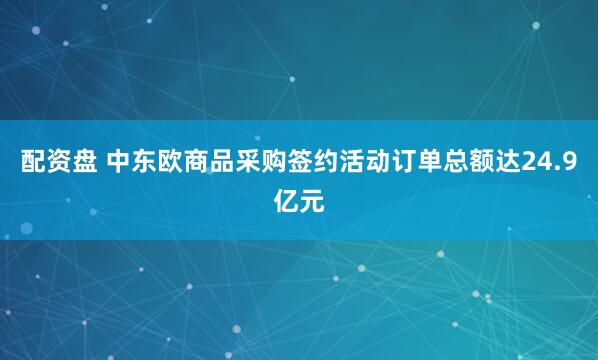 配资盘 中东欧商品采购签约活动订单总额达24.9亿元