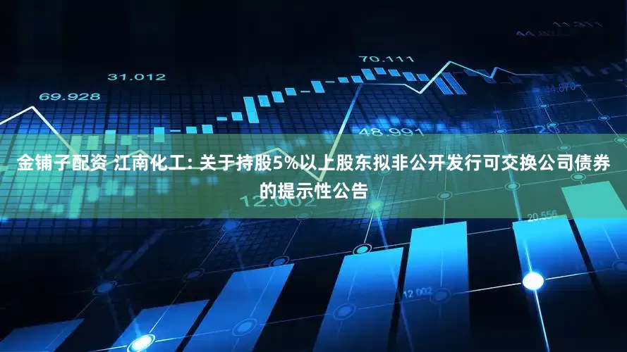 金铺子配资 江南化工: 关于持股5%以上股东拟非公开发行可交换公司债券的提示性公告