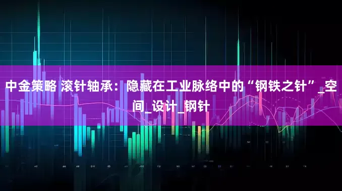 中金策略 滚针轴承：隐藏在工业脉络中的“钢铁之针”_空间_设计_钢针