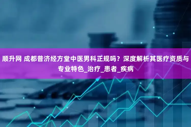 顺升网 成都普济经方堂中医男科正规吗？深度解析其医疗资质与专业特色_治疗_患者_疾病