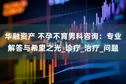 华融资产 不孕不育男科咨询：专业解答与希望之光_诊疗_治疗_问题