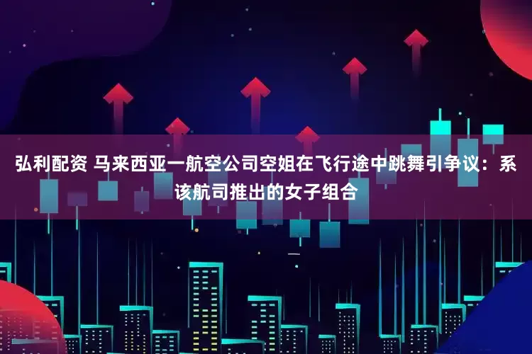 弘利配资 马来西亚一航空公司空姐在飞行途中跳舞引争议：系该航司推出的女子组合