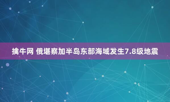 擒牛网 俄堪察加半岛东部海域发生7.8级地震