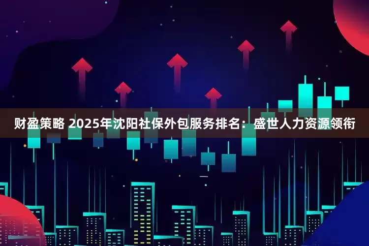 财盈策略 2025年沈阳社保外包服务排名：盛世人力资源领衔