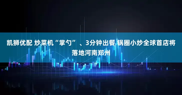 凯狮优配 炒菜机“掌勺” 、3分钟出餐 锅圈小炒全球首店将落地河南郑州