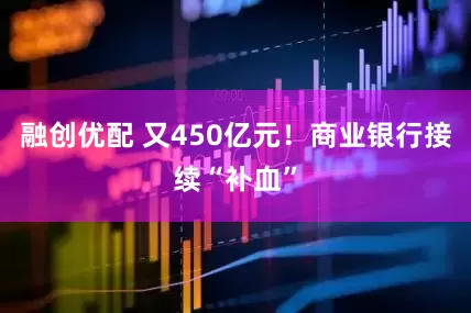 融创优配 又450亿元！商业银行接续“补血”