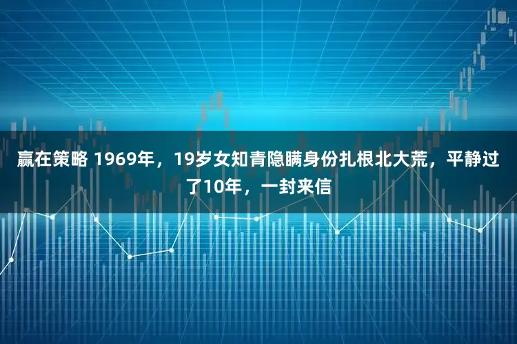 赢在策略 1969年，19岁女知青隐瞒身份扎根北大荒，平静过了10年，一封来信